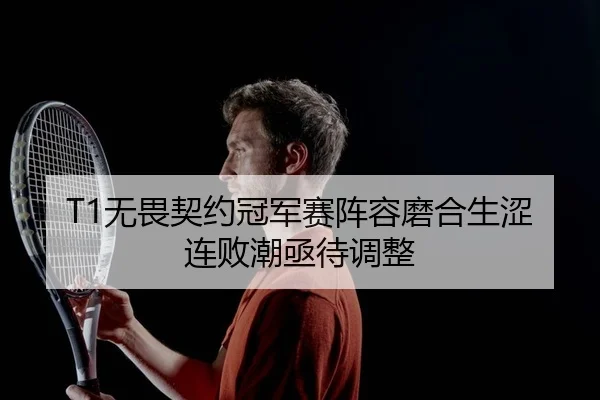 T1无畏契约冠军赛阵容磨合生涩连败潮亟待调整